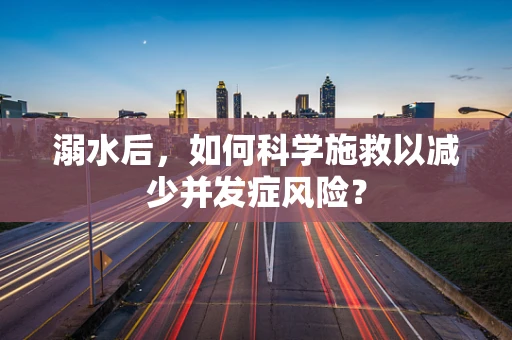溺水后，如何科学施救以减少并发症风险？