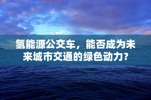 氢能源公交车，能否成为未来城市交通的绿色动力？