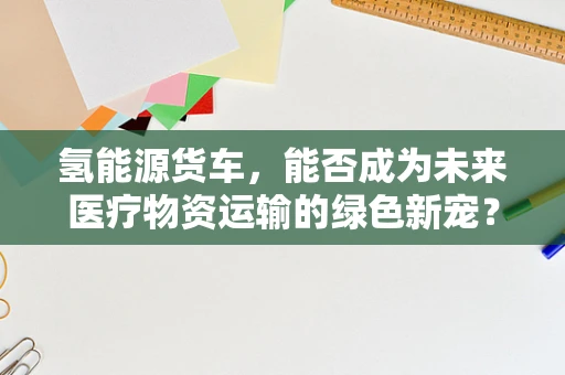 氢能源货车，能否成为未来医疗物资运输的绿色新宠？