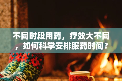 不同时段用药，疗效大不同，如何科学安排服药时间？