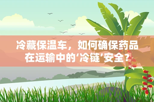 冷藏保温车，如何确保药品在运输中的‘冷链’安全？