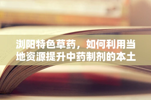浏阳特色草药，如何利用当地资源提升中药制剂的本土化与疗效？