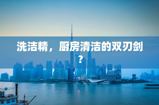 洗洁精，厨房清洁的双刃剑？