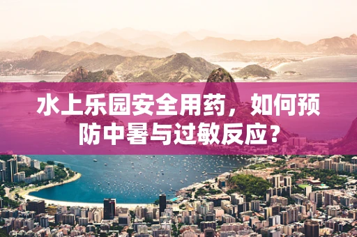 水上乐园安全用药，如何预防中暑与过敏反应？