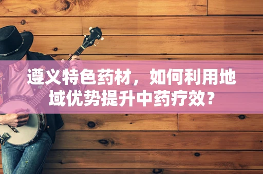 遵义特色药材，如何利用地域优势提升中药疗效？