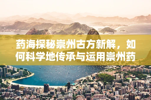 药海探秘崇州古方新解，如何科学地传承与运用崇州药膳的智慧？