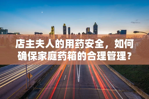 店主夫人的用药安全，如何确保家庭药箱的合理管理？
