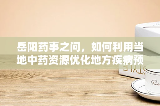 岳阳药事之问，如何利用当地中药资源优化地方疾病预防？