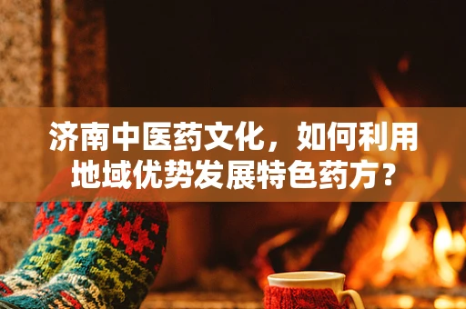 济南中医药文化，如何利用地域优势发展特色药方？