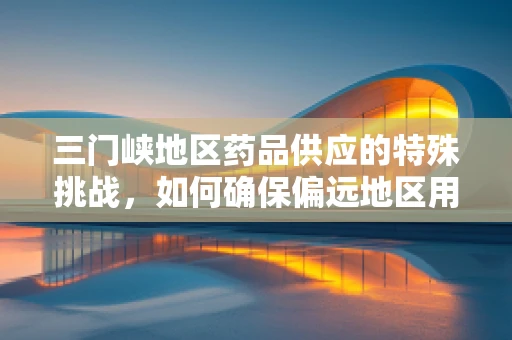 三门峡地区药品供应的特殊挑战，如何确保偏远地区用药安全？