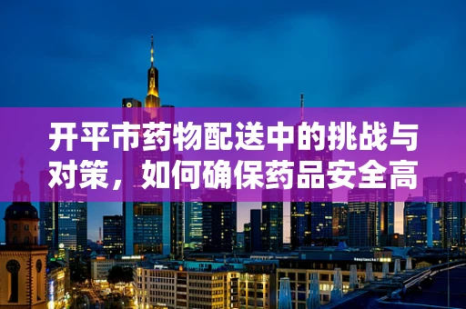 开平市药物配送中的挑战与对策，如何确保药品安全高效送达？