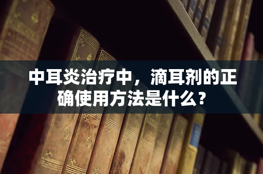 中耳炎治疗中，滴耳剂的正确使用方法是什么？
