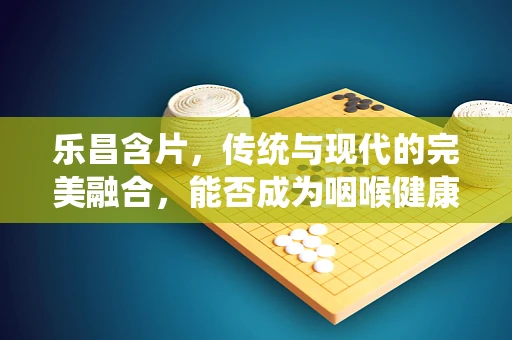 乐昌含片，传统与现代的完美融合，能否成为咽喉健康的‘乐昌’之选？