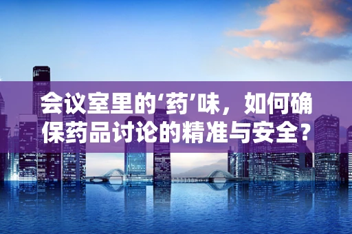 会议室里的‘药’味，如何确保药品讨论的精准与安全？