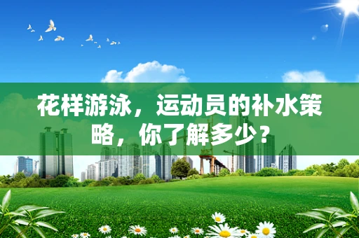 花样游泳，运动员的补水策略，你了解多少？