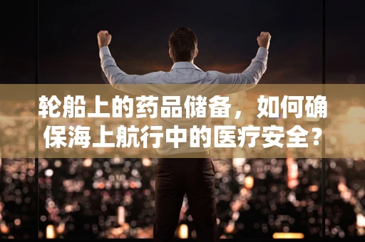 轮船上的药品储备，如何确保海上航行中的医疗安全？