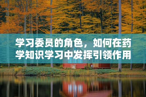 学习委员的角色，如何在药学知识学习中发挥引领作用？