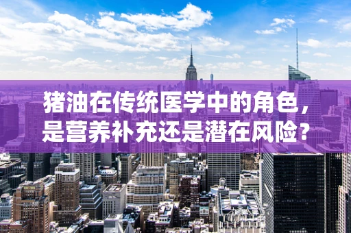 猪油在传统医学中的角色，是营养补充还是潜在风险？