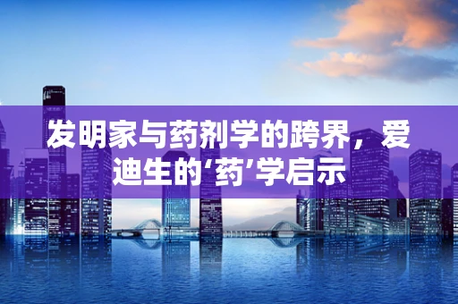 发明家与药剂学的跨界，爱迪生的‘药’学启示