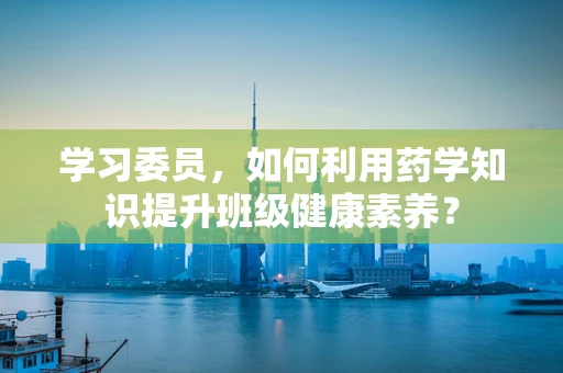 学习委员，如何利用药学知识提升班级健康素养？