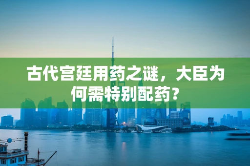 古代宫廷用药之谜，大臣为何需特别配药？