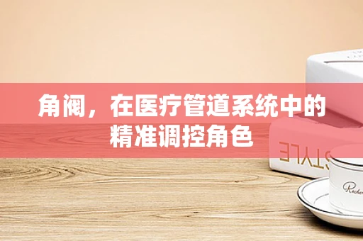 角阀，在医疗管道系统中的精准调控角色