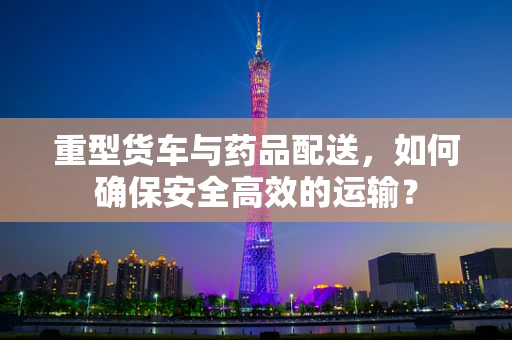 重型货车与药品配送，如何确保安全高效的运输？