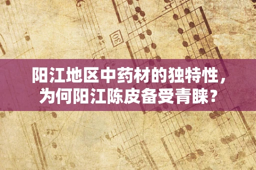 阳江地区中药材的独特性，为何阳江陈皮备受青睐？
