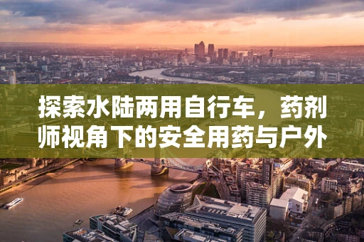 探索水陆两用自行车，药剂师视角下的安全用药与户外健康