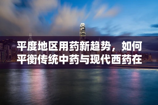 平度地区用药新趋势，如何平衡传统中药与现代西药在基层医疗中的应用？