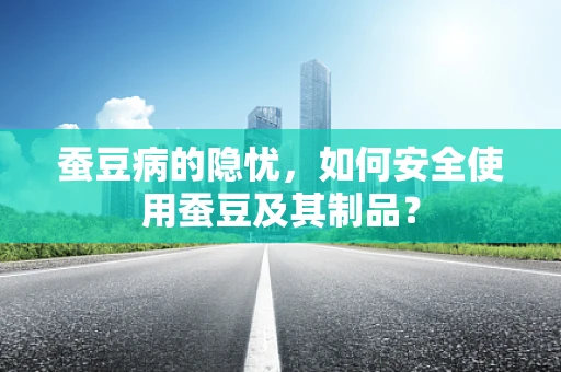 蚕豆病的隐忧，如何安全使用蚕豆及其制品？