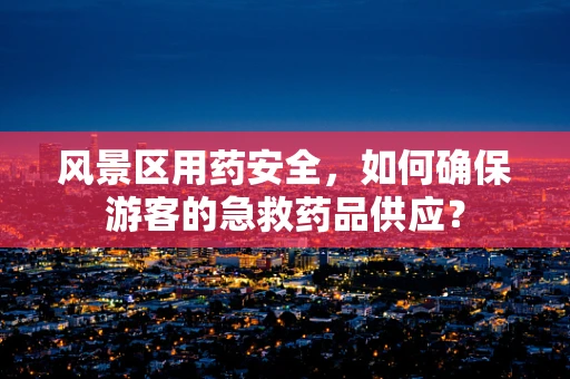 风景区用药安全，如何确保游客的急救药品供应？