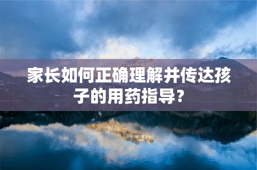 家长如何正确理解并传达孩子的用药指导？