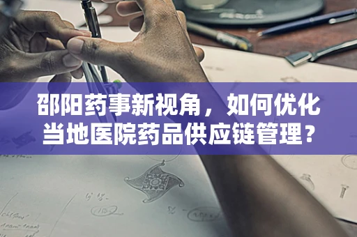 邵阳药事新视角，如何优化当地医院药品供应链管理？