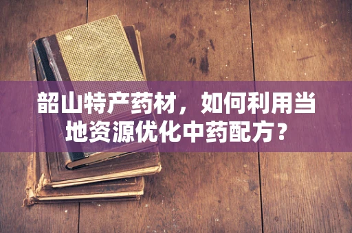 韶山特产药材，如何利用当地资源优化中药配方？