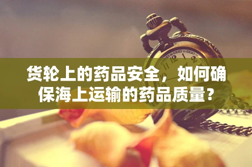 货轮上的药品安全，如何确保海上运输的药品质量？