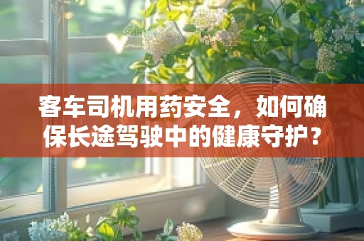 客车司机用药安全，如何确保长途驾驶中的健康守护？