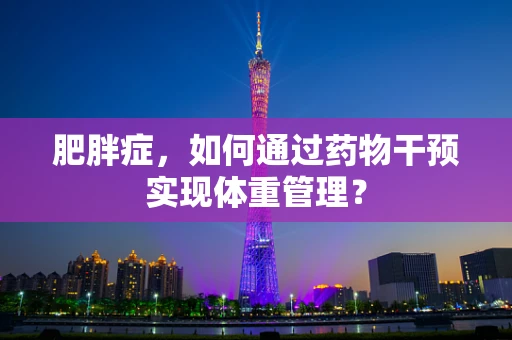 肥胖症，如何通过药物干预实现体重管理？