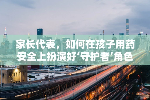 家长代表，如何在孩子用药安全上扮演好‘守护者’角色？