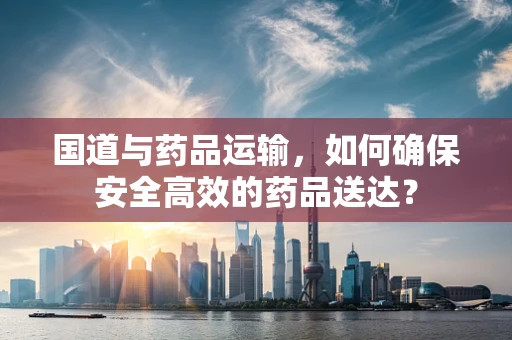 国道与药品运输，如何确保安全高效的药品送达？