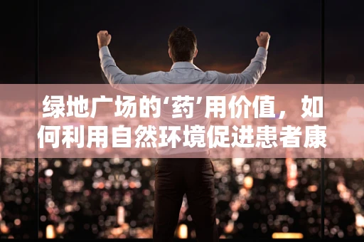 绿地广场的‘药’用价值，如何利用自然环境促进患者康复？