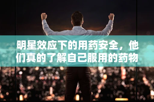 明星效应下的用药安全，他们真的了解自己服用的药物吗？
