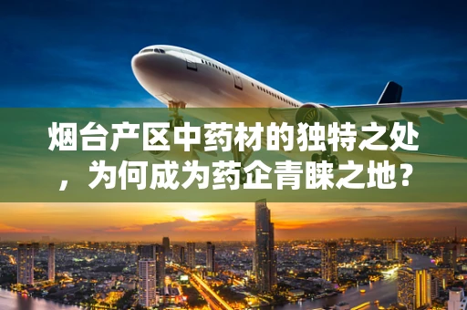 烟台产区中药材的独特之处，为何成为药企青睐之地？