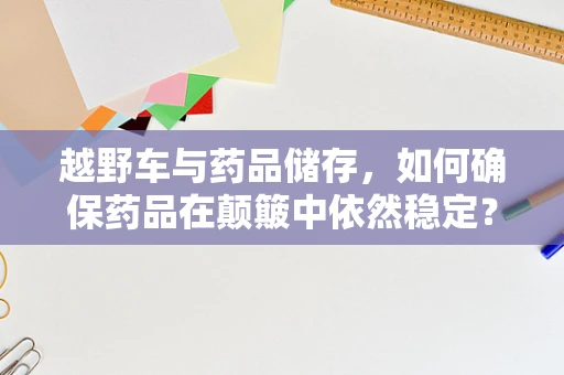 越野车与药品储存，如何确保药品在颠簸中依然稳定？