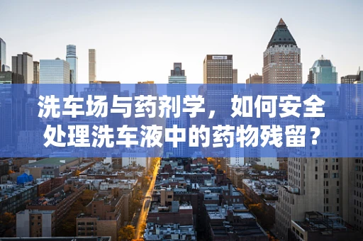 洗车场与药剂学，如何安全处理洗车液中的药物残留？