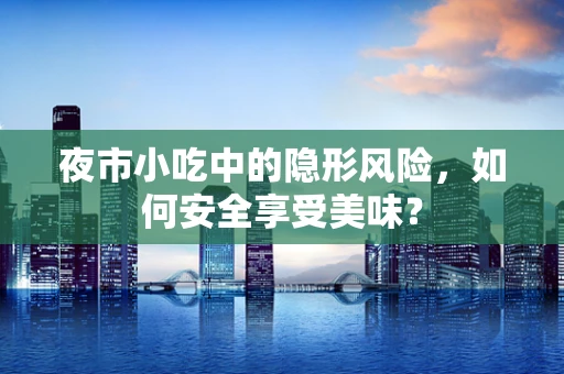 夜市小吃中的隐形风险，如何安全享受美味？
