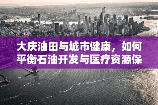 大庆油田与城市健康，如何平衡石油开发与医疗资源保障？