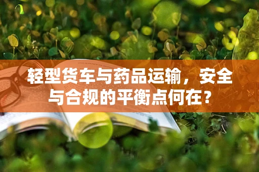 轻型货车与药品运输，安全与合规的平衡点何在？