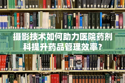摄影技术如何助力医院药剂科提升药品管理效率？