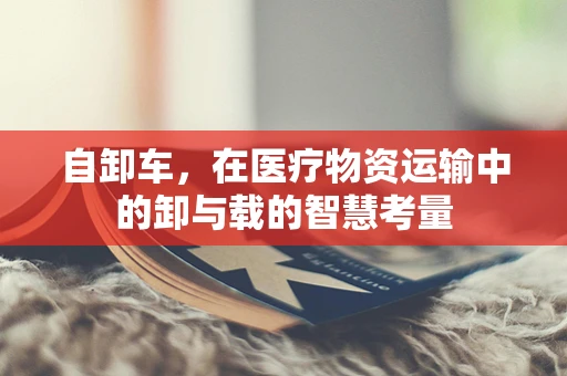 自卸车，在医疗物资运输中的卸与载的智慧考量